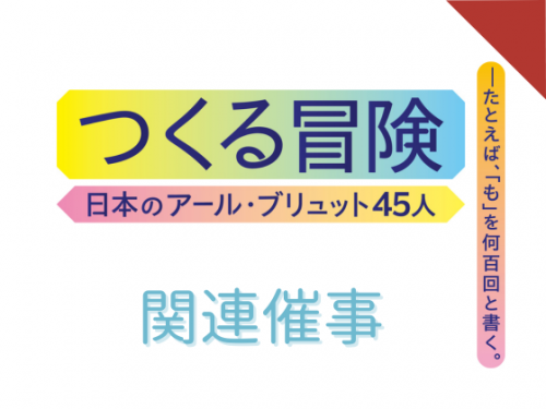 つくる冒険　日本のアール・ブリュット45人―たとえば、「も」を何百回と書く。関連催事